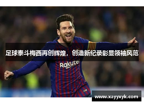 足球泰斗梅西再创辉煌，创造新纪录彰显领袖风范